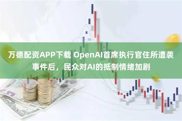万德配资APP下载 OpenAI首席执行官住所遭袭事件后，民众对AI的抵制情绪加剧
