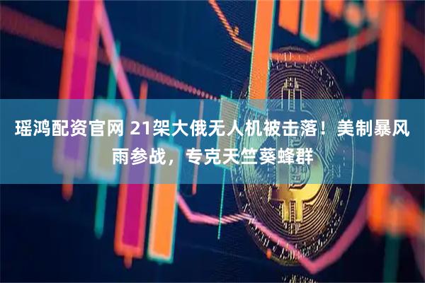 瑶鸿配资官网 21架大俄无人机被击落！美制暴风雨参战，专克天竺葵蜂群