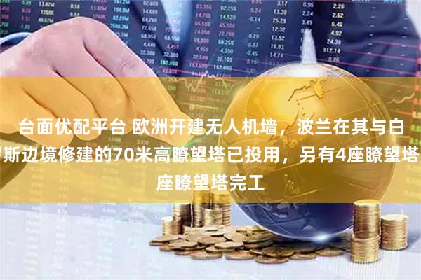 台面优配平台 欧洲开建无人机墙，波兰在其与白俄罗斯边境修建的70米高瞭望塔已投用，另有4座瞭望塔完工