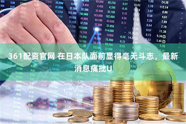 361配资官网 在日本队面前显得毫无斗志，最新消息痛批U