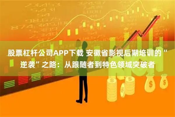 股票杠杆公司APP下载 安徽省影视后期培训的“逆袭”之路：从跟随者到特色领域突破者