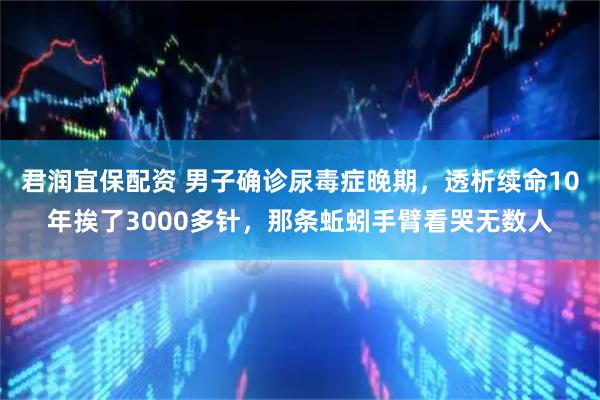 君润宜保配资 男子确诊尿毒症晚期，透析续命10年挨了3000多针，那条蚯蚓手臂看哭无数人