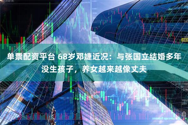 单票配资平台 68岁邓婕近况：与张国立结婚多年没生孩子，养女越来越像丈夫
