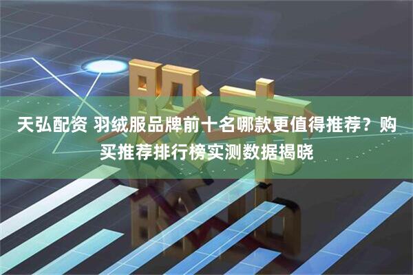 天弘配资 羽绒服品牌前十名哪款更值得推荐？购买推荐排行榜实测数据揭晓